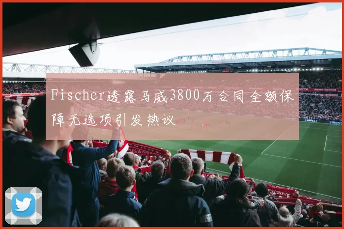 Fischer透露马威3800万合同全额保障无选项引发热议