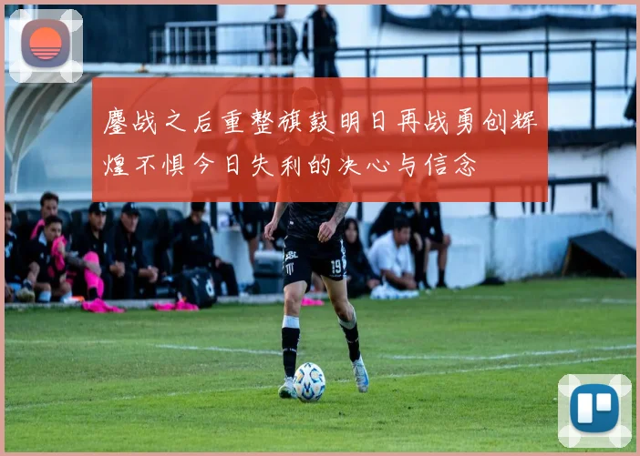 鏖战之后重整旗鼓明日再战勇创辉煌不惧今日失利的决心与信念