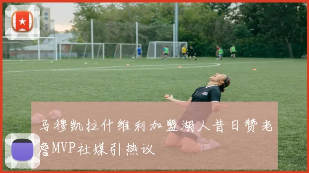 马穆凯拉什维利加盟湖人昔日赞老詹MVP社媒引热议