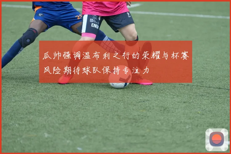 瓜帅强调温布利之行的荣耀与杯赛风险期待球队保持专注力