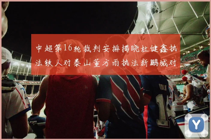 中超第16轮裁判安排揭晓杜健鑫执法铁人对泰山董方雨执法新鹏城对蓉城