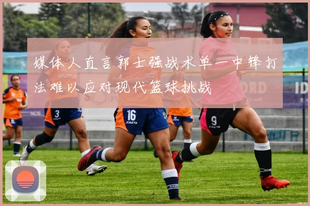 媒体人直言郭士强战术单一中锋打法难以应对现代篮球挑战