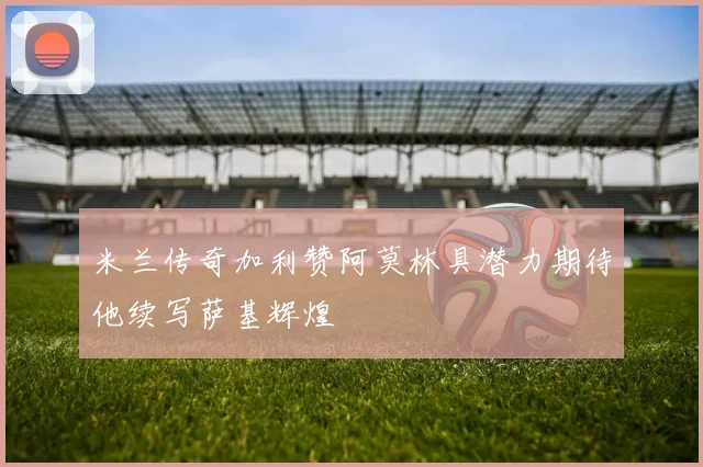 米兰传奇加利赞阿莫林具潜力期待他续写萨基辉煌