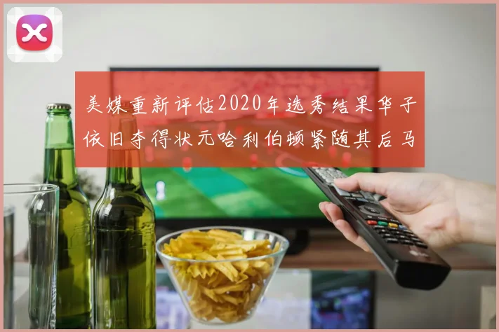 美媒重新评估2020年选秀结果华子依旧夺得状元哈利伯顿紧随其后马克西位列探花