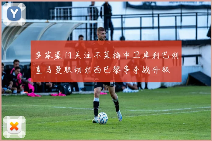 多家豪门关注不莱梅中卫库利巴利皇马曼联切尔西巴黎争夺战升级