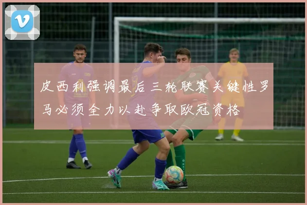 皮西利强调最后三轮联赛关键性罗马必须全力以赴争取欧冠资格