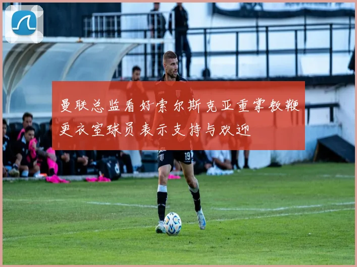 曼联总监看好索尔斯克亚重掌教鞭更衣室球员表示支持与欢迎