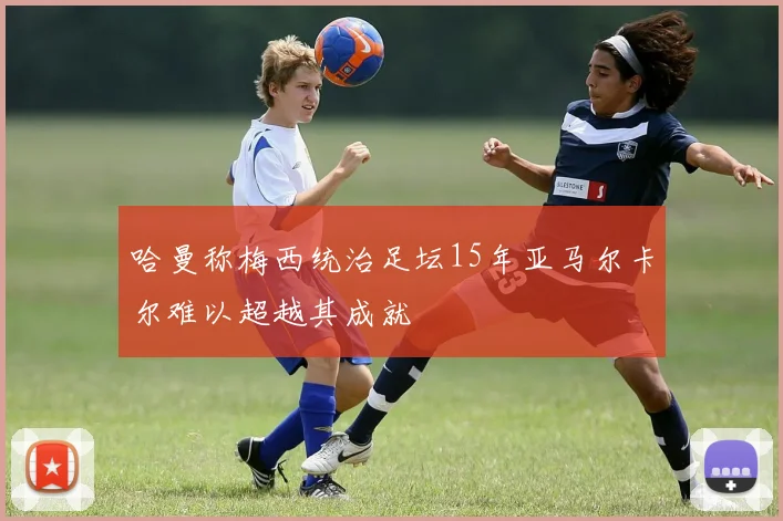 哈曼称梅西统治足坛15年亚马尔卡尔难以超越其成就