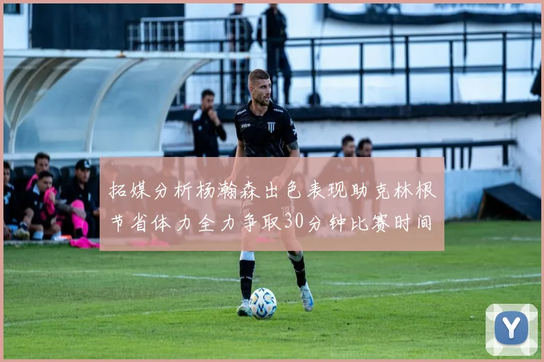 拓媒分析杨瀚森出色表现助克林根节省体力全力争取30分钟比赛时间